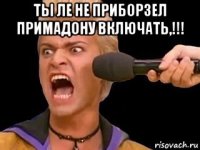 ты ле не приборзел примадону включать,!!! 