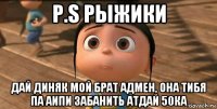 р.s рыжики дай диняк мой брат адмен, она тибя па аипи забанить атдай 50ка