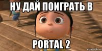 ну дай поиграть в portal 2