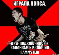 играла попса. друг подключился к колонкам и включил rammstein