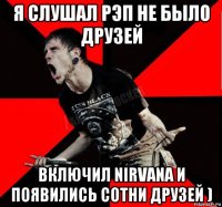 я слушал рэп не было друзей включил nirvana и появились сотни друзей )