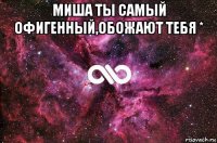 миша ты самый офигенный,обожают тебя * 