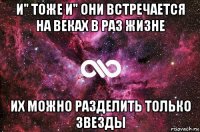 и" тоже и" они встречается на веках в раз жизне их можно разделить только звезды