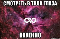 смотреть в твои глаза охуенно