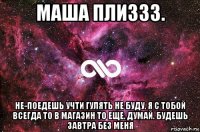 маша плиззз. не-поедешь учти гулять не буду. я с тобой всегда то в магазин то еще. думай. будешь завтра без меня