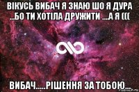 вікусь вибач я знаю шо я дура ...бо ти хотіла дружити ....а я ((( вибач.....рішення за тобою...