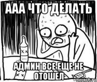 ааа что делать админ все еще не отошел