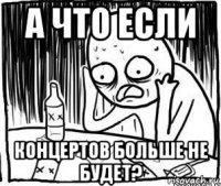 а что если концертов больше не будет?