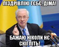 піздрівлію тєбє, діма! бажаю ніколи нє скігліть!