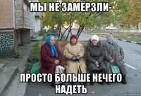 мы не замёрзли- просто больше нечего надеть