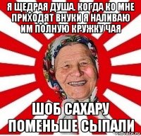 я щедрая душа. когда ко мне приходят внуки я наливаю им полную кружку чая шоб сахару поменьше сыпали