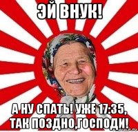 эй внук! а ну спать! уже 17:35, так поздно,господи!