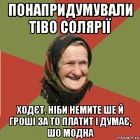 понапридумували тіво солярії ходєт, ніби немите ше й гроші за то платит і думає, шо модна