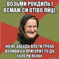 возьми рондиль і всмаж си отіво яйці, но не забудь влєти троха воливи,бо пригорит то до холєри ясної