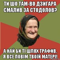 ти шо там-во дзигара смалив за стодолов? а най би ті шлях трафив. я все повім твоїй матері!