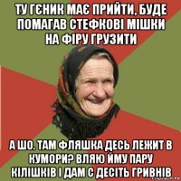 ту гєник має прийти, буде помагав стефкові мішки на фіру грузити а шо. там фляшка десь лежит в кумори? вляю йму пару кілішків і дам с десіть гривнів