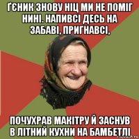 ґєник знову ніц ми не поміг нині. напивсі десь на забаві, пригнавсі, почухрав макітру й заснув в літний кухни на бамбетлі