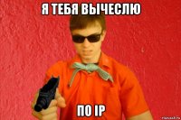 я тебя вычеслю по ip