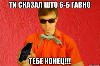 ти сказал што 6-б гавно тебе конец!!!