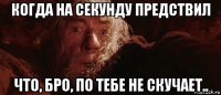 когда на секунду предствил что, бро, по тебе не скучает..