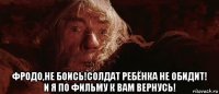  фродо,не боись!солдат ребёнка не обидит! и я по фильму к вам вернусь!