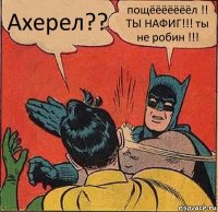 Ахерел?? пощёёёёёёёл !! ТЫ НАФИГ!!! ты не робин !!!