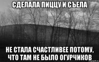 сделала пиццу и съела не стала счастливее потому, что там не было огурчиков