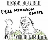 не сри в стакан буть мужиком блять