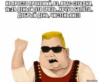 не просто прохожий, 83, явас сегодня, 16:39 деньги это грязь.. хочу в болото.. добрый день, чистенькие)) 