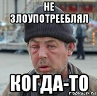 не злоупотрееблял когда-то