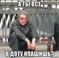 а ты всё в доту ипашишь?