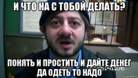 и что на с тобой делать? понять и простить и дайте денег да одеть то надо