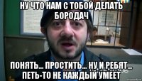 ну что нам с тобой делать бородач понять... простить... ну и ребят... петь-то не каждый умеет