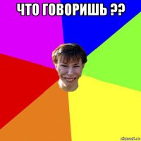 что говоришь ?? 