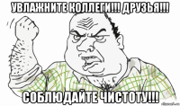 увлажните коллеги!!! друзья!!! соблюдайте чистоту!!!