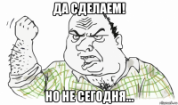 да сделаем! но не сегодня...