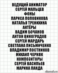 ВЕДУЩИЙ АНИМАТОР
СЕРГЕЙ МАЛЬЦЕВ
ФОНЫ
ЛАРИСА ПОЛОВИКОВА
НАТАЛЬЯ ТРЕНИХИНА
АКТЁРЫ
ВАДИМ БОЧАНОВ
АНТОН ВИНОГРАДОВ
СЕРГЕЙ МАРДАРЬ
СВЕТЛАНА ПИСЬМИЧЕНКО
ВЛАДИМИР ПОСТНИКОВ
МИХАИЛ ЧЕРНЯК
КОМПОЗИТОРЫ
СЕРГЕЙ ВАСИЛЬЕВ
МАРИНА ЛАНДА