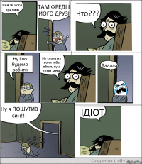 Син ти чого кричиш ТАМ ФРЕДІ І ЙОГО ДРУЗІ Что??? Ну ішо будемо робити Ну спочатку вони тебе вбють ну а потім мене Аааааа Ну я ПОШУТИВ син!!! ІДІОТ