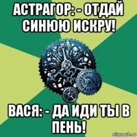 астрагор: - отдай синюю искру! вася: - да иди ты в пень!