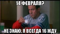 14 февраля? не знаю, я всегда 16 жду