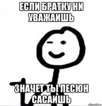 если братку ни уважаишь значет ты песюн сасаишь