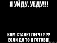 я уйду, уеду!!! вам станет легче ??? если да то я готов!!!