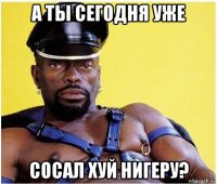 а ты сегодня уже сосал хуй нигеру?