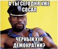 а ты сегодня уже сосал чёрный хуй демократии?