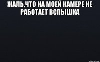 жаль,что на моей камере не работает вспышка 