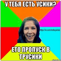 у тебя есть усики? ето пропуск в трусики