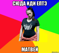 сюда иди ептэ матвей