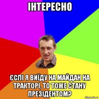 інтересно єслі я виїду на майдан на тракторі, то тоже стану презідентом?