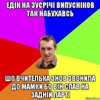 едік на зусрічі випусніков так набухавсь шо вчителька знов звонила до мамки бо він спав на задній парті