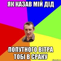 як казав мій дід попутного вітра тобі в сраку